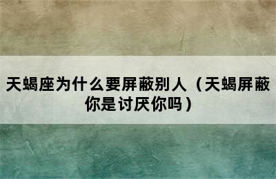 天蝎座为什么要屏蔽别人（天蝎屏蔽你是讨厌你吗）