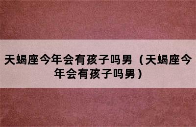 天蝎座今年会有孩子吗男（天蝎座今年会有孩子吗男）