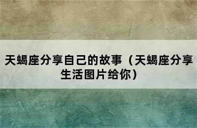 天蝎座分享自己的故事（天蝎座分享生活图片给你）