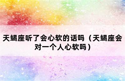 天蝎座听了会心软的话吗（天蝎座会对一个人心软吗）