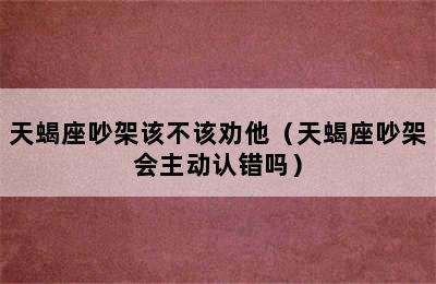 天蝎座吵架该不该劝他（天蝎座吵架会主动认错吗）