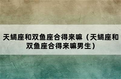 天蝎座和双鱼座合得来嘛（天蝎座和双鱼座合得来嘛男生）