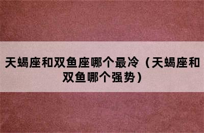 天蝎座和双鱼座哪个最冷（天蝎座和双鱼哪个强势）