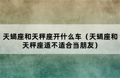 天蝎座和天秤座开什么车（天蝎座和天秤座适不适合当朋友）