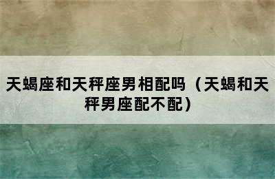 天蝎座和天秤座男相配吗（天蝎和天秤男座配不配）