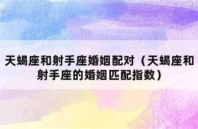 天蝎座和射手座婚姻配对（天蝎座和射手座的婚姻匹配指数）