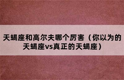 天蝎座和高尔夫哪个厉害（你以为的天蝎座vs真正的天蝎座）