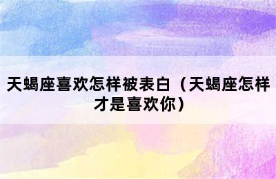 天蝎座喜欢怎样被表白（天蝎座怎样才是喜欢你）