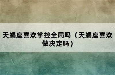 天蝎座喜欢掌控全局吗（天蝎座喜欢做决定吗）