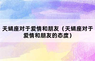 天蝎座对于爱情和朋友（天蝎座对于爱情和朋友的态度）