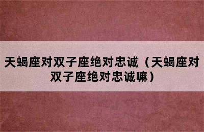 天蝎座对双子座绝对忠诚（天蝎座对双子座绝对忠诚嘛）