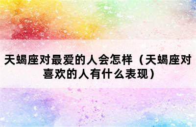 天蝎座对最爱的人会怎样（天蝎座对喜欢的人有什么表现）