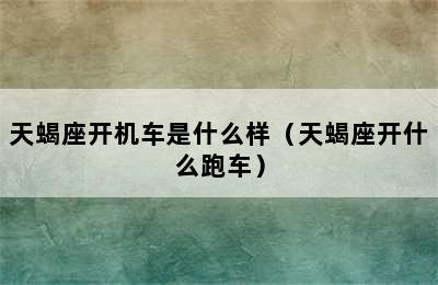 天蝎座开机车是什么样（天蝎座开什么跑车）