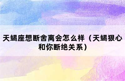 天蝎座想断舍离会怎么样（天蝎狠心和你断绝关系）