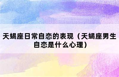 天蝎座日常自恋的表现（天蝎座男生自恋是什么心理）