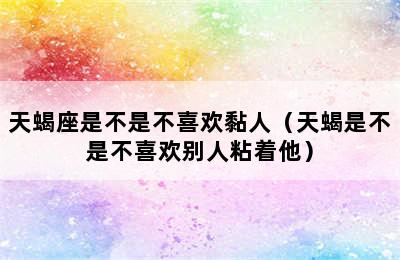 天蝎座是不是不喜欢黏人（天蝎是不是不喜欢别人粘着他）