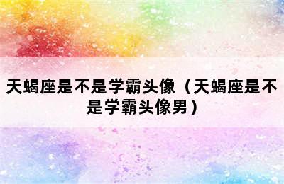 天蝎座是不是学霸头像（天蝎座是不是学霸头像男）