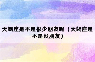 天蝎座是不是很少朋友呢（天蝎座是不是没朋友）