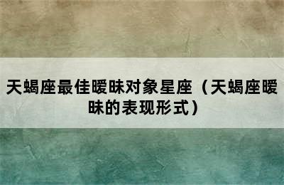 天蝎座最佳暧昧对象星座（天蝎座暧昧的表现形式）