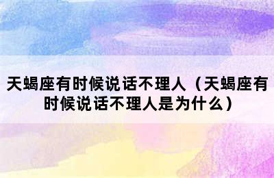 天蝎座有时候说话不理人（天蝎座有时候说话不理人是为什么）