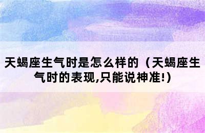 天蝎座生气时是怎么样的（天蝎座生气时的表现,只能说神准!）