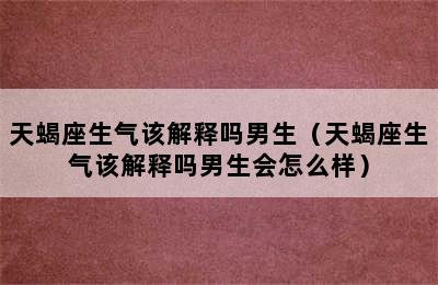 天蝎座生气该解释吗男生（天蝎座生气该解释吗男生会怎么样）