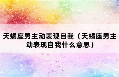 天蝎座男主动表现自我（天蝎座男主动表现自我什么意思）