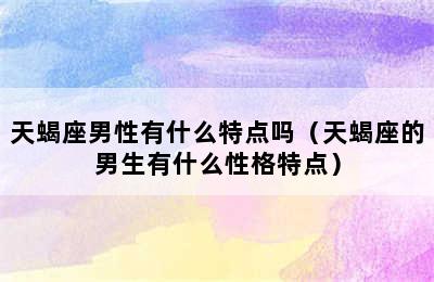 天蝎座男性有什么特点吗（天蝎座的男生有什么性格特点）