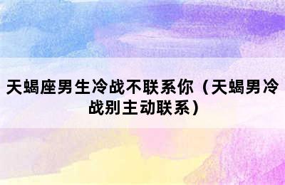 天蝎座男生冷战不联系你（天蝎男冷战别主动联系）