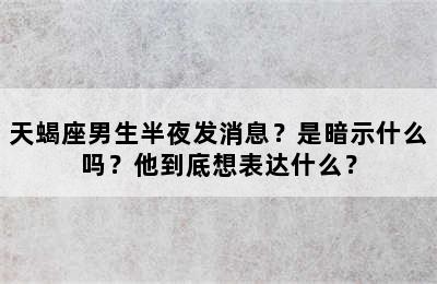 天蝎座男生半夜发消息？是暗示什么吗？他到底想表达什么？