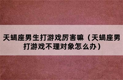 天蝎座男生打游戏厉害嘛（天蝎座男打游戏不理对象怎么办）