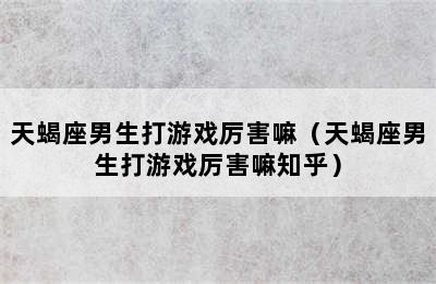 天蝎座男生打游戏厉害嘛（天蝎座男生打游戏厉害嘛知乎）