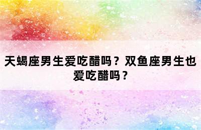 天蝎座男生爱吃醋吗？双鱼座男生也爱吃醋吗？