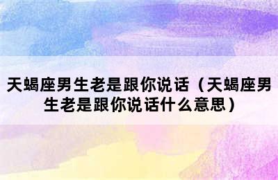 天蝎座男生老是跟你说话（天蝎座男生老是跟你说话什么意思）