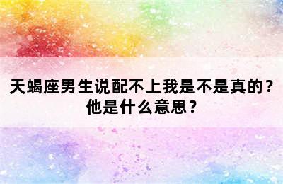 天蝎座男生说配不上我是不是真的？他是什么意思？