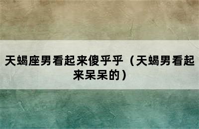 天蝎座男看起来傻乎乎（天蝎男看起来呆呆的）