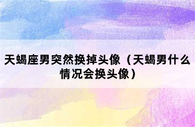 天蝎座男突然换掉头像（天蝎男什么情况会换头像）