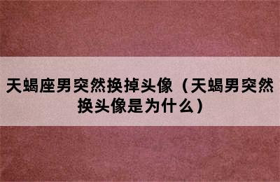 天蝎座男突然换掉头像（天蝎男突然换头像是为什么）