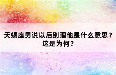 天蝎座男说以后别理他是什么意思？这是为何？