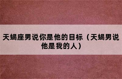 天蝎座男说你是他的目标（天蝎男说他是我的人）