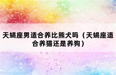 天蝎座男适合养比熊犬吗（天蝎座适合养猫还是养狗）