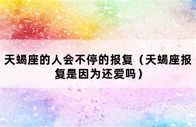 天蝎座的人会不停的报复（天蝎座报复是因为还爱吗）