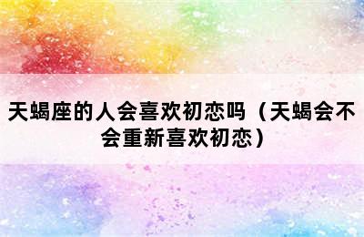 天蝎座的人会喜欢初恋吗（天蝎会不会重新喜欢初恋）