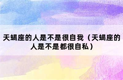 天蝎座的人是不是很自我（天蝎座的人是不是都很自私）