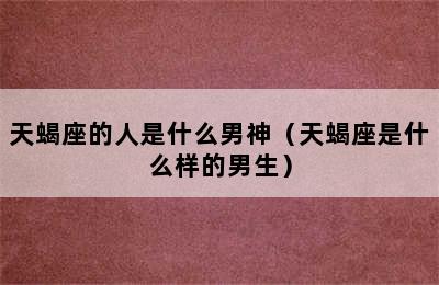 天蝎座的人是什么男神（天蝎座是什么样的男生）