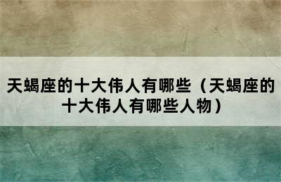 天蝎座的十大伟人有哪些（天蝎座的十大伟人有哪些人物）