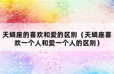 天蝎座的喜欢和爱的区别（天蝎座喜欢一个人和爱一个人的区别）