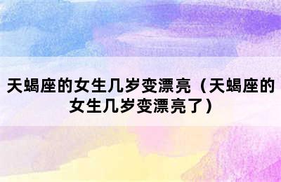 天蝎座的女生几岁变漂亮（天蝎座的女生几岁变漂亮了）