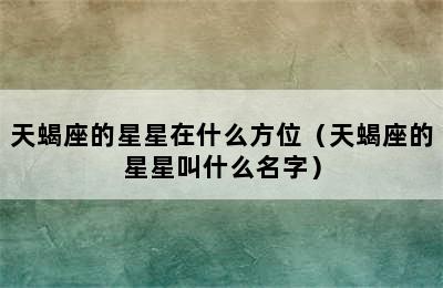 天蝎座的星星在什么方位（天蝎座的星星叫什么名字）