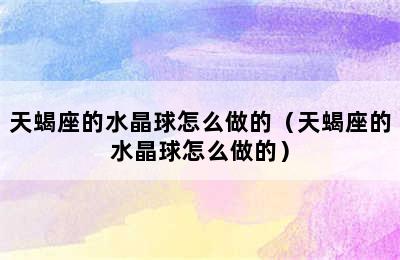 天蝎座的水晶球怎么做的（天蝎座的水晶球怎么做的）